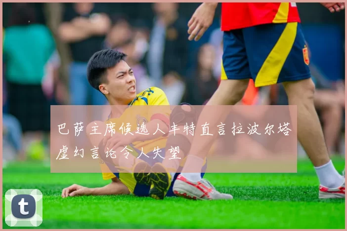 巴萨主席候选人丰特直言拉波尔塔虚幻言论令人失望