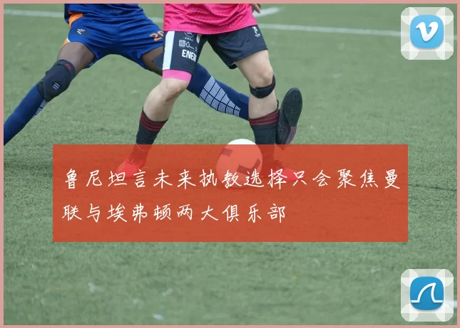 鲁尼坦言未来执教选择只会聚焦曼联与埃弗顿两大俱乐部