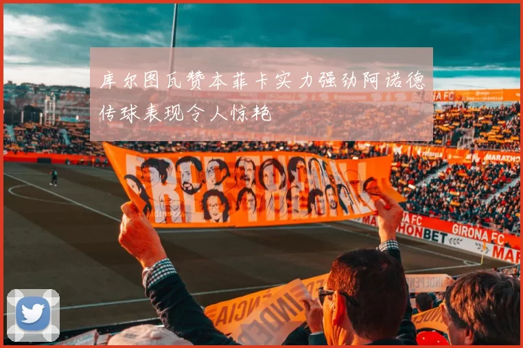 库尔图瓦赞本菲卡实力强劲阿诺德传球表现令人惊艳