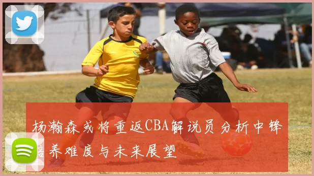 杨瀚森或将重返CBA解说员分析中锋培养难度与未来展望