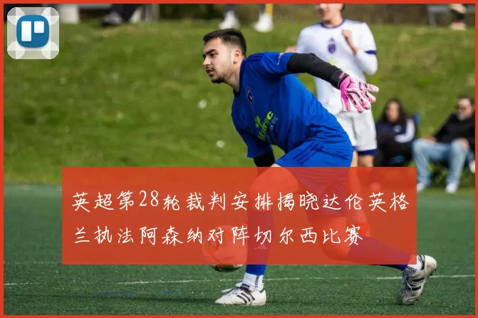 英超第28轮裁判安排揭晓达伦英格兰执法阿森纳对阵切尔西比赛