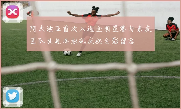 阿夫迪亚首次入选全明星赛与亲友团队共赴洛杉矶庆祝合影留念
