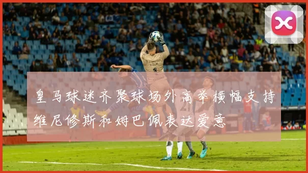 皇马球迷齐聚球场外高举横幅支持维尼修斯和姆巴佩表达爱意