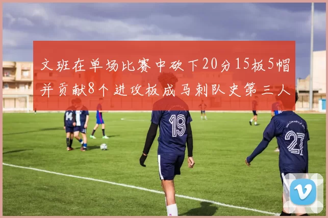 文班在单场比赛中砍下20分15板5帽并贡献8个进攻板成马刺队史第三人追平邓肯伟业