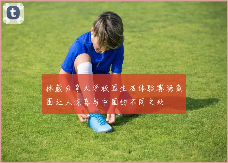 林葳分享大学校园生活体验赛场氛围让人惊喜与中国的不同之处