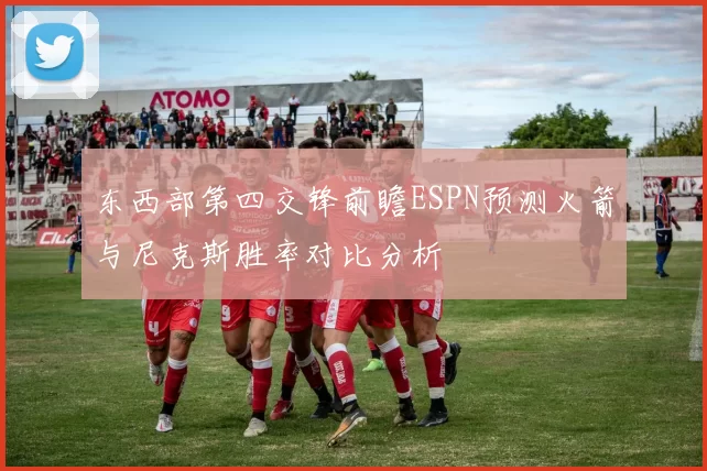 东西部第四交锋前瞻ESPN预测火箭与尼克斯胜率对比分析