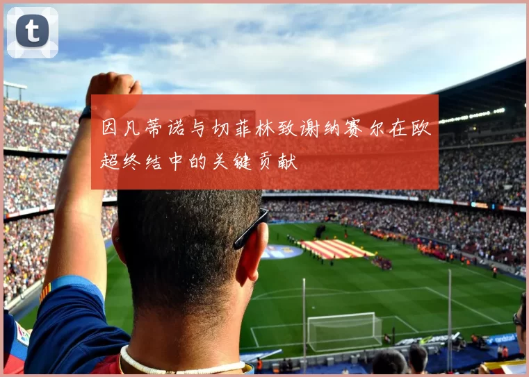 因凡蒂诺与切菲林致谢纳赛尔在欧超终结中的关键贡献