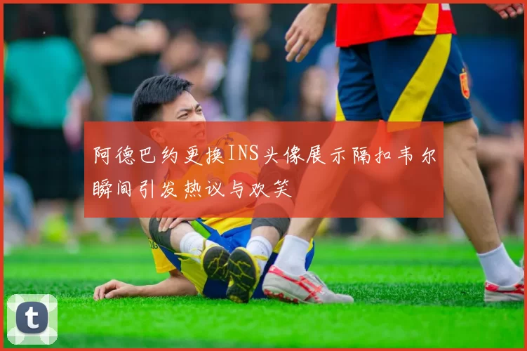 阿德巴约更换INS头像展示隔扣韦尔瞬间引发热议与欢笑