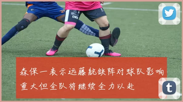 森保一表示远藤航缺阵对球队影响重大但全队将继续全力以赴