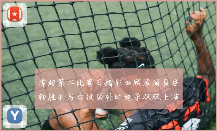 漳超第二比赛日精彩回顾漳浦县逆转胜利与台投区补时绝杀双双上演