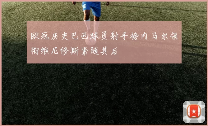 欧冠历史巴西球员射手榜内马尔领衔维尼修斯紧随其后