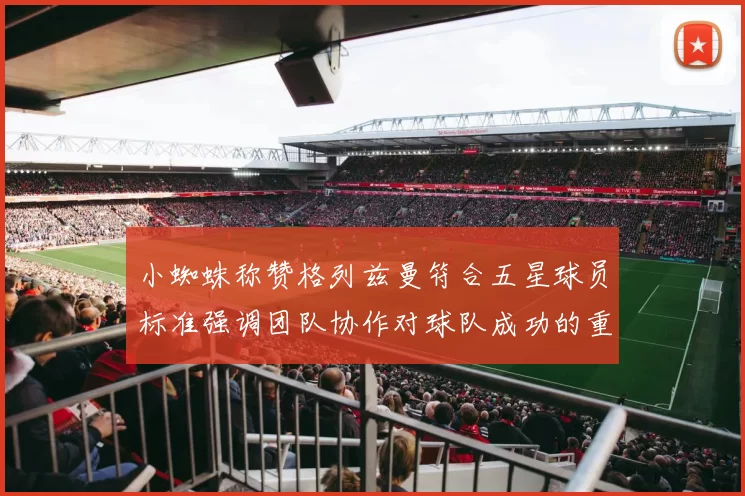 小蜘蛛称赞格列兹曼符合五星球员标准强调团队协作对球队成功的重要性