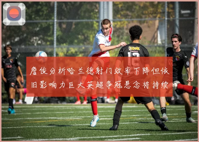 詹俊分析哈兰德射门效率下降但依旧影响力巨大英超争冠悬念将持续至五月