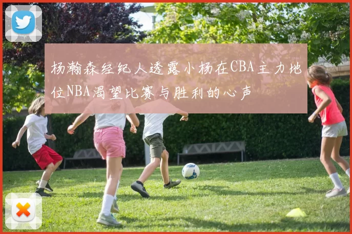 杨瀚森经纪人透露小杨在CBA主力地位NBA渴望比赛与胜利的心声