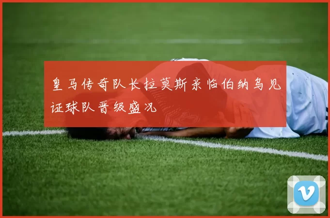 皇马传奇队长拉莫斯亲临伯纳乌见证球队晋级盛况